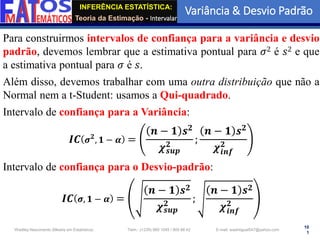 INFERÊNCIA ESTATÍSTICA:
Teoria da Estimação - Intervalar
Variância & Desvio Padrão
10
1
Wadiley Nascimento (Mestre em Estatística) Telm.: (+239) 980 1045 / 905 88 42 E-mail: wadmiguel547@yahoo.com
Para construirmos intervalos de confiança para a variância e desvio
padrão, devemos lembrar que a estimativa pontual para 𝜎2 é 𝑠2 e que
a estimativa pontual para 𝜎 é 𝑠.
Além disso, devemos trabalhar com uma outra distribuição que não a
Normal nem a t-Student: usamos a Qui-quadrado.
Intervalo de confiança para a Variância:
𝑰𝑪 𝝈𝟐
, 𝟏 − 𝜶 =
𝒏 − 𝟏 𝒔𝟐
𝝌𝒔𝒖𝒑
𝟐
;
𝒏 − 𝟏 𝒔𝟐
𝝌𝒊𝒏𝒇
𝟐
Intervalo de confiança para o Desvio-padrão:
𝑰𝑪 𝝈, 𝟏 − 𝜶 =
𝒏 − 𝟏 𝒔𝟐
𝝌𝒔𝒖𝒑
𝟐
;
𝒏 − 𝟏 𝒔𝟐
𝝌𝒊𝒏𝒇
𝟐
 