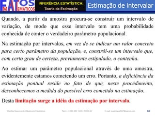 INFERÊNCIA ESTATÍSTICA:
Teoria da Estimação
Estimação de Intervalar
84
Wadiley Nascimento (Mestre em Estatística) Telm.: (+239) 980 1045 / 905 88 42 E-mail: wadmiguel547@yahoo.com
Quando, a partir da amostra procura-se construir um intervalo de
variação, de modo que esse intervalo tem uma probabilidade
conhecida de conter o verdadeiro parâmetro populacional.
Na estimação por intervalos, em vez de se indicar um valor concreto
para certo parâmetro da população, e, constrói-se um intervalo que,
com certo grau de certeza, previamente estipulado, o contenha.
Ao estimar um parâmetro populacional através de uma amostra,
evidentemente estamos cometendo um erro. Portanto, a deficiência da
estimação pontual reside no fato de que, neste procedimento,
desconhecemos a medida do possível erro cometido na estimação.
Desta limitação surge a idéia da estimação por intervalo.
 