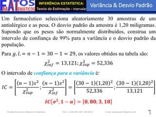 INFERÊNCIA ESTATÍSTICA:
Teoria da Estimação - Intervalar
Variância & Desvio Padrão
10
3
Wadiley Nascimento (Mestre em Estatística) Telm.: (+239) 980 1045 / 905 88 42 E-mail: wadmiguel547@yahoo.com
Um farmacêutico selecciona aleatoriamente 30 amostras de um
antialérgico e as pesa. O desvio padrão da amostra é 1,20 miligramas.
Supondo que os pesos são normalmente distribuídos, construa um
intervalo de confiança de 99% para a variância e o desvio padrão da
população.
Para 𝑔. 𝑙. = 𝑛 − 1 = 30 − 1 = 29, os valores obtidos na tabela são:
𝜒𝑖𝑛𝑓
2
= 13,121; 𝜒𝑠𝑢𝑝
2
= 52,336
O intervalo de confiança para a variância é:
𝐼𝐶 =
𝑛 − 1 𝑠2
𝜒𝑠𝑢𝑝
2 ;
𝑛 − 1 𝑠2
𝜒𝑖𝑛𝑓
2 =
30 − 1 1,20 2
52,336
;
30 − 1 1,20 2
13,121
𝑰𝑪 𝝈𝟐, 𝟏 − 𝜶 = 𝟎, 𝟖𝟎; 𝟑, 𝟏𝟖
 