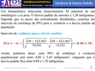 INFERÊNCIA ESTATÍSTICA:
Teoria da Estimação - Intervalar
Variância & Desvio Padrão
10
4
Wadiley Nascimento (Mestre em Estatística) Telm.: (+239) 980 1045 / 905 88 42 E-mail: wadmiguel547@yahoo.com
Um farmacêutico selecciona aleatoriamente 30 amostras de um
antialérgico e as pesa. O desvio padrão da amostra é 1,20 miligramas.
Supondo que os pesos são normalmente distribuídos, construa um
intervalo de confiança de 99% para a variância e o desvio padrão da
população.
Intervalo de confiança para o desvio−padrão:
𝑰𝑪 𝝈, 𝟏 − 𝜶 =
30 − 1 1,20 2
52,336
;
30 − 1 1,20 2
13,121
= 𝟎, 𝟖𝟗; 𝟏, 𝟕𝟖
Assim, podemos dizer: com 99% de confiança a variância
populacional está entre 0,80 e 3,18 miligramas2, enquanto que o
desvio padrão fica entre 0,89 e 1,78 miligramas.
 