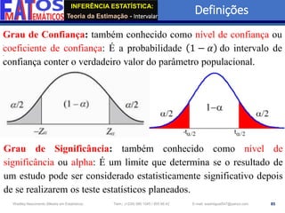 INFERÊNCIA ESTATÍSTICA:
Teoria da Estimação - Intervalar
Definições
85
Wadiley Nascimento (Mestre em Estatística) Telm.: (+239) 980 1045 / 905 88 42 E-mail: wadmiguel547@yahoo.com
Grau de Confiança: também conhecido como nível de confiança ou
coeficiente de confiança: É a probabilidade 1 − 𝛼 do intervalo de
confiança conter o verdadeiro valor do parâmetro populacional.
Grau de Significância: também conhecido como nível de
significância ou alpha: É um limite que determina se o resultado de
um estudo pode ser considerado estatisticamente significativo depois
de se realizarem os teste estatísticos planeados.
 