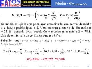 INFERÊNCIA ESTATÍSTICA:
Teoria da Estimação - Intervalar
Média - 𝝈𝑪𝒐𝒏𝒉𝒆𝒄𝒊𝒅𝒐
86
Wadiley Nascimento (Mestre em Estatística) Telm.: (+239) 980 1045 / 905 88 42 E-mail: wadmiguel547@yahoo.com
𝑰𝑪 𝝁, 𝟏 − 𝜶 = 𝒙 − 𝒛𝜶
𝟐
×
𝝈
𝒏
; 𝒙 + 𝒛𝜶
𝟐
×
𝝈
𝒏
Exercício 1: Seja 𝑋 uma população com distribuição normal de média
𝜇 e desvio padrão igual a 2. Uma amostra aleatória de dimensão 𝑛
= 25 foi extraída desta população e revelou uma média 𝑥 = 78.3.
Calcule o intervalo de confiança para μ a 99%.
Sabendo que 𝜎 = 2; 𝑛 = 25; 𝑥 = 78,3; 1 − 𝛼 = 0,99 ⟹ 𝛼 = 0,01 ⟹
𝛼
2
= 0,005
∧ 𝑧𝛼
2
= 𝑧0,005 = 2,57
𝑰𝑪 = 𝒙 − 𝒛𝜶
𝟐
×
𝝈
𝒏
; 𝒙 + 𝒛𝜶
𝟐
×
𝝈
𝒏
= 𝟕𝟖, 𝟑 − 𝟐, 𝟓𝟕 ×
𝟐
𝟐𝟓
; 𝟕𝟖, 𝟑 + 𝟐, 𝟓𝟕 ×
𝟐
𝟐𝟓
𝑰𝑪 𝝁, 𝟗𝟗% = 𝟕𝟕, 𝟐𝟕𝟐; 𝟕𝟗, 𝟑𝟐𝟖
 