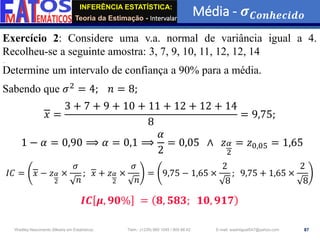 INFERÊNCIA ESTATÍSTICA:
Teoria da Estimação - Intervalar
Média - 𝝈𝑪𝒐𝒏𝒉𝒆𝒄𝒊𝒅𝒐
87
Wadiley Nascimento (Mestre em Estatística) Telm.: (+239) 980 1045 / 905 88 42 E-mail: wadmiguel547@yahoo.com
Exercício 2: Considere uma v.a. normal de variância igual a 4.
Recolheu-se a seguinte amostra: 3, 7, 9, 10, 11, 12, 12, 14
Determine um intervalo de confiança a 90% para a média.
Sabendo que 𝜎2
= 4; 𝑛 = 8;
𝑥 =
3 + 7 + 9 + 10 + 11 + 12 + 12 + 14
8
= 9,75;
1 − 𝛼 = 0,90 ⟹ 𝛼 = 0,1 ⟹
𝛼
2
= 0,05 ∧ 𝑧𝛼
2
= 𝑧0,05 = 1,65
𝐼𝐶 = 𝑥 − 𝑧𝛼
2
×
𝜎
𝑛
; 𝑥 + 𝑧𝛼
2
×
𝜎
𝑛
= 9,75 − 1,65 ×
2
8
; 9,75 + 1,65 ×
2
8
𝑰𝑪 𝝁, 𝟗𝟎% = 𝟖, 𝟓𝟖𝟑; 𝟏𝟎, 𝟗𝟏𝟕
 