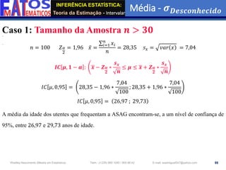 INFERÊNCIA ESTATÍSTICA:
Teoria da Estimação - Intervalar
Média - 𝝈𝑫𝒆𝒔𝒄𝒐𝒏𝒉𝒆𝒄𝒊𝒅𝒐
88
Wadiley Nascimento (Mestre em Estatística) Telm.: (+239) 980 1045 / 905 88 42 E-mail: wadmiguel547@yahoo.com
Caso 1: Tamanho da Amostra 𝒏 > 𝟑𝟎
𝑛 = 100 𝑍𝛼
2
= 1,96 ҧ
𝑥 =
σ𝑖=1
𝑛
𝑥𝑖
𝑛
= 28,35 𝑠𝑥 = 𝑣𝑎𝑟 𝑥 = 7,04
𝑰𝑪 𝝁, 𝟏 − 𝜶 : ഥ
𝒙 − 𝒁𝜶
𝟐
∗
𝒔𝒙
𝒏
≤ 𝝁 ≤ ഥ
𝒙 + 𝒁𝜶
𝟐
∗
𝒔𝒙
𝒏
𝐼𝐶 𝜇, 0,95 = 28,35 − 1,96 ∗
7,04
100
; 28,35 + 1,96 ∗
7,04
100
𝐼𝐶 𝜇, 0,95 = 26,97 ; 29,73
A média da idade dos utentes que frequentam a ASAG encontram-se, a um nível de confiança de
95%, entre 26,97 e 29,73 anos de idade.
 