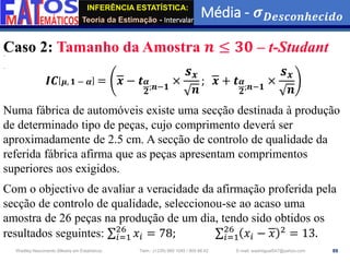 INFERÊNCIA ESTATÍSTICA:
Teoria da Estimação - Intervalar
Média - 𝝈𝑫𝒆𝒔𝒄𝒐𝒏𝒉𝒆𝒄𝒊𝒅𝒐
89
Wadiley Nascimento (Mestre em Estatística) Telm.: (+239) 980 1045 / 905 88 42 E-mail: wadmiguel547@yahoo.com
Caso 2: Tamanho da Amostra 𝒏 ≤ 𝟑𝟎 – t-Studant
𝑰𝑪 𝝁, 𝟏 − 𝜶 = 𝒙 − 𝒕𝜶
𝟐
;𝒏−𝟏
×
𝒔𝒙
𝒏
; 𝒙 + 𝒕𝜶
𝟐
;𝒏−𝟏
×
𝒔𝒙
𝒏
Numa fábrica de automóveis existe uma secção destinada à produção
de determinado tipo de peças, cujo comprimento deverá ser
aproximadamente de 2.5 cm. A secção de controlo de qualidade da
referida fábrica afirma que as peças apresentam comprimentos
superiores aos exigidos.
Com o objectivo de avaliar a veracidade da afirmação proferida pela
secção de controlo de qualidade, seleccionou-se ao acaso uma
amostra de 26 peças na produção de um dia, tendo sido obtidos os
resultados seguintes: σ𝑖=1
26
𝑥𝑖 = 78; σ𝑖=1
26
𝑥𝑖 − 𝑥 2
= 13.
 