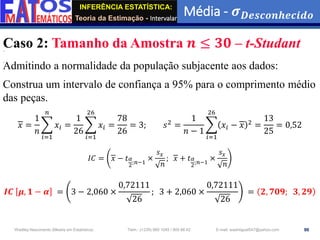 INFERÊNCIA ESTATÍSTICA:
Teoria da Estimação - Intervalar
Média - 𝝈𝑫𝒆𝒔𝒄𝒐𝒏𝒉𝒆𝒄𝒊𝒅𝒐
90
Wadiley Nascimento (Mestre em Estatística) Telm.: (+239) 980 1045 / 905 88 42 E-mail: wadmiguel547@yahoo.com
Caso 2: Tamanho da Amostra 𝒏 ≤ 𝟑𝟎 – t-Studant
Admitindo a normalidade da população subjacente aos dados:
Construa um intervalo de confiança a 95% para o comprimento médio
das peças.
𝑥 =
1
𝑛
෍
𝑖=1
𝑛
𝑥𝑖 =
1
26
෍
𝑖=1
26
𝑥𝑖 =
78
26
= 3; 𝑠2 =
1
𝑛 − 1
෍
𝑖=1
26
𝑥𝑖 − 𝑥 2 =
13
25
= 0,52
𝐼𝐶 = 𝑥 − 𝑡𝛼
2;𝑛−1
×
𝑠𝑥
𝑛
; 𝑥 + 𝑡𝛼
2;𝑛−1
×
𝑠𝑥
𝑛
𝑰𝑪 𝝁, 𝟏 − 𝜶 = 3 − 2,060 ×
0,72111
26
; 3 + 2,060 ×
0,72111
26
= 𝟐, 𝟕𝟎𝟗; 𝟑, 𝟐𝟗
 