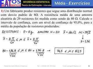 INFERÊNCIA ESTATÍSTICA:
Teoria da Estimação - Intervalar
Média - 𝑬𝒙𝒆𝒓𝒄í𝒄𝒊𝒐𝒔
91
Wadiley Nascimento (Mestre em Estatística) Telm.: (+239) 980 1045 / 905 88 42 E-mail: wadmiguel547@yahoo.com
1) Um fabricante produz resistores que segue uma distribuição normal
com desvio padrão de 8Ω. A resistência média de uma amostra
aleatória de 20 resistores foi medida como sendo de 80 Ω. Calcule o
intervalo de confiança, com um nível de confiança de 95,0%, para a
média da população de resistores produzidos.
 