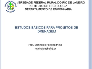 UNIVERSIDADE FEDERAL RURAL DO RIO DE JANEIRO 
INSTITUTO DE TECNOLOGIA 
DEPARTAMENTO DE ENGENHARIA 
ESTUDOS BÁSICOS PARA PROJETOS DE 
DRENAGEM 
Prof. Marinaldo Ferreira Pinto 
marinaldo@ufrrj.br 
 