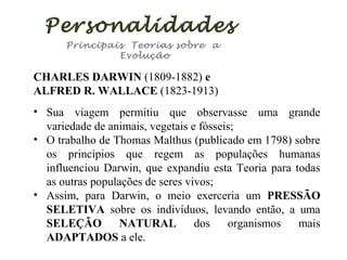 Personalidades
Principais Teorias sobre a
Evolução

CHARLES DARWIN (1809-1882) e
ALFRED R. WALLACE (1823-1913)
• Sua viagem permitiu que observasse uma grande
variedade de animais, vegetais e fósseis;
• O trabalho de Thomas Malthus (publicado em 1798) sobre
os princípios que regem as populações humanas
influenciou Darwin, que expandiu esta Teoria para todas
as outras populações de seres vivos;
• Assim, para Darwin, o meio exerceria um PRESSÃO
SELETIVA sobre os indivíduos, levando então, a uma
SELEÇÃO
NATURAL
dos
organismos
mais
ADAPTADOS a ele.

 