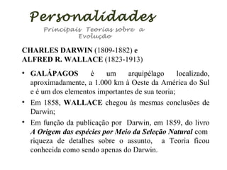 Personalidades
Principais Teorias sobre a
Evolução

CHARLES DARWIN (1809-1882) e
ALFRED R. WALLACE (1823-1913)
• GALÁPAGOS
é
um
arquipélago
localizado,
aproximadamente, a 1.000 km à Oeste da América do Sul
e é um dos elementos importantes de sua teoria;
• Em 1858, WALLACE chegou às mesmas conclusões de
Darwin;
• Em função da publicação por Darwin, em 1859, do livro
A Origem das espécies por Meio da Seleção Natural com
riqueza de detalhes sobre o assunto, a Teoria ficou
conhecida como sendo apenas do Darwin.

 