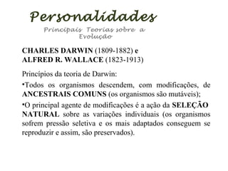 Personalidades
Principais Teorias sobre a
Evolução

CHARLES DARWIN (1809-1882) e
ALFRED R. WALLACE (1823-1913)
Princípios da teoria de Darwin:
•Todos os organismos descendem, com modificações, de
ANCESTRAIS COMUNS (os organismos são mutáveis);
•O principal agente de modificações é a ação da SELEÇÃO
NATURAL sobre as variações individuais (os organismos
sofrem pressão seletiva e os mais adaptados conseguem se
reproduzir e assim, são preservados).

 