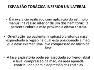 EXPANSÃO TORÁCICA INFERIOR UNILATERAL É o exercício realizado com aplicação do estímulo manual na região inferior de um dos hemitórax. O paciente coloca a mão próximo a oitava costela Orientação  ao paciente : inspiração profunda nasal, expandindo a região na qual está posicionada a mão, que deve exercer uma leve compressão no início da fase A fase expiratória pode ser associada ao freno-labial e leve  compressão da mão, na área apoiada contribuindo para a depressão das costelas 
