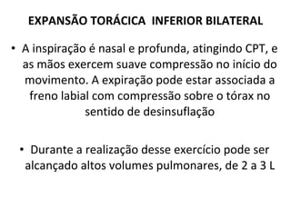 A inspiração é nasal e profunda, atingindo CPT, e as mãos exercem suave compressão no início do movimento. A expiração pode estar associada a freno labial com compressão sobre o tórax no sentido de desinsuflação Durante a realização desse exercício pode ser alcançado altos volumes pulmonares, de 2 a 3 L EXPANSÃO TORÁCICA  INFERIOR BILATERAL 