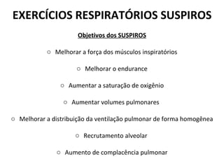 EXERCÍCIOS RESPIRATÓRIOS SUSPIROS Objetivos dos SUSPIROS Melhorar a força dos músculos inspiratórios Melhorar o endurance Aumentar a saturação de oxigênio Aumentar volumes pulmonares  Melhorar a distribuição da ventilação pulmonar de forma homogênea Recrutamento alveolar  Aumento de complacência pulmonar 