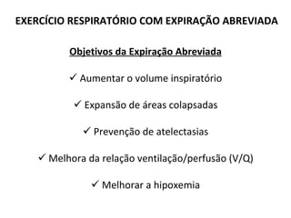 EXERCÍCIO RESPIRATÓRIO COM EXPIRAÇÃO ABREVIADA Objetivos da Expiração Abreviada Aumentar o volume inspiratório Expansão de áreas colapsadas Prevenção de atelectasias Melhora da relação ventilação/perfusão (V/Q) Melhorar a hipoxemia 