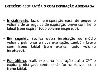 Inicialmente , faz uma inspiração nasal de pequeno volume de ar seguida de expiração breve com freno labial (sem expirar todo volume inspirado). Em seguida , realiza outra inspiração de médio volume pulmonar e nova expiração, também breve com freno labial (sem expirar todo volume inspirado). Por último , realiza-se uma inspiração até a CPT e expira prolongadamente e de forma suave,  com freno labial. EXERCÍCIO RESPIRATÓRIO COM EXPIRAÇÃO ABREVIADA 