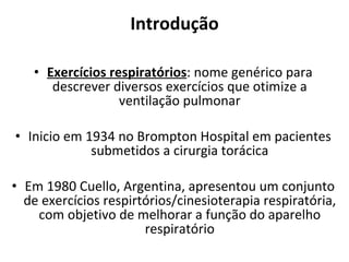 Introdução Exercícios respiratórios : nome genérico para descrever diversos exercícios que otimize a ventilação pulmonar Inicio em 1934 no Brompton Hospital em pacientes submetidos a cirurgia torácica Em 1980 Cuello, Argentina, apresentou um conjunto de exercícios respirtórios/cinesioterapia respiratória, com objetivo de melhorar a função do aparelho respiratório 