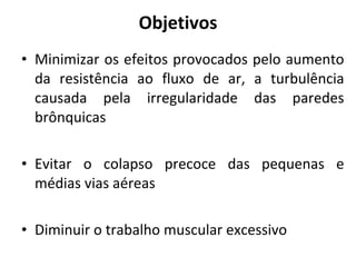 Objetivos Minimizar os efeitos provocados pelo aumento da resistência ao fluxo de ar, a turbulência causada pela irregularidade das paredes brônquicas Evitar o colapso precoce das pequenas e médias vias aéreas Diminuir o trabalho muscular excessivo 