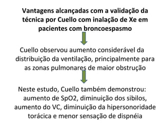 Vantagens alcançadas com a validação da técnica por Cuello com inalação de Xe em pacientes com broncoespasmo Cuello observou aumento considerável da distribuição da ventilação, principalmente para as zonas pulmonares de maior obstrução Neste estudo, Cuello também demonstrou: aumento de SpO2, diminuição dos sibilos, aumento do VC, diminuição da hipersonoridade torácica e menor sensação de dispnéia 