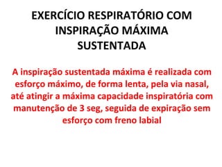 EXERCÍCIO RESPIRATÓRIO COM INSPIRAÇÃO MÁXIMA SUSTENTADA A inspiração sustentada máxima é realizada com esforço máximo, de forma lenta, pela via nasal, até atingir a máxima capacidade inspiratória com manutenção de 3 seg, seguida de expiração sem esforço com freno labial 