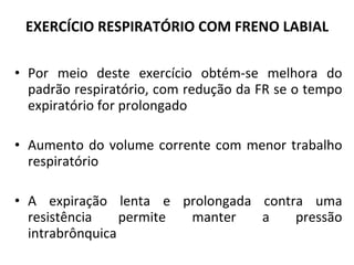EXERCÍCIO RESPIRATÓRIO COM FRENO LABIAL Por meio deste exercício obtém-se melhora do padrão respiratório, com redução da FR se o tempo expiratório for prolongado Aumento do volume corrente com menor trabalho respiratório A expiração lenta e prolongada contra uma resistência permite manter a pressão intrabrônquica 