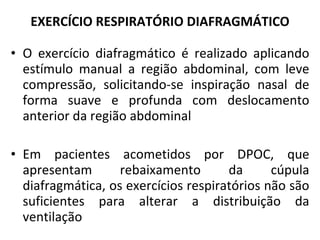 O exercício diafragmático é realizado aplicando estímulo manual a região abdominal, com leve compressão, solicitando-se inspiração nasal de forma suave e profunda com deslocamento anterior da região abdominal Em pacientes acometidos por DPOC, que apresentam rebaixamento da cúpula diafragmática, os exercícios respiratórios não são suficientes para alterar a distribuição da ventilação EXERCÍCIO RESPIRATÓRIO DIAFRAGMÁTICO 
