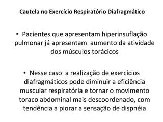 Cautela no Exercício Respiratório Diafragmático Pacientes que apresentam hiperinsuflação pulmonar já apresentam  aumento da atividade dos músculos torácicos Nesse caso  a realização de exercícios diafragmáticos pode diminuir a eficiência muscular respiratória e tornar o movimento toraco abdominal mais descoordenado, com tendência a piorar a sensação de dispnéia 