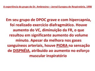 A experiência do grupo do Dr. Ambrosino – Jornal Europeu de Respiratória, 1998 Em seu grupo de DPOC grave e com hipercapnia, foi realizado exercício diafragmático. Houve aumento do VC, diminuição da FR, o que resultou em significante aumento do volume minuto. Apesar da melhora nos gases sanguíneos arteriais, houve  PIORA  na sensação de  DISPNÉIA , atribuído ao aumento no esforço muscular inspiratório  