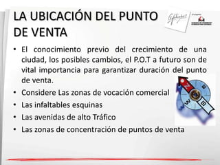 LA UBICACIÓN DEL PUNTO 
DE VENTA 
• El conocimiento previo del crecimiento de una 
ciudad, los posibles cambios, el P.O.T a futuro son de 
vital importancia para garantizar duración del punto 
de venta. 
• Considere Las zonas de vocación comercial 
• Las infaltables esquinas 
• Las avenidas de alto Tráfico 
• Las zonas de concentración de puntos de venta 
 