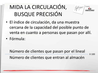 MIDA LA CIRCULACIÓN, 
BUSQUE PRECISIÓN 
• El índice de circulación, da una muestra 
cercana de la capacidad del posible punto de 
venta en cuanto a personas que pasan por allí. 
• Fórmula: 
Número de clientes que pasan por el lineal 
Número de clientes que entran al almacén 
X 100 
 
