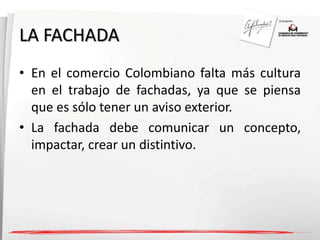 LA FACHADA 
• En el comercio Colombiano falta más cultura 
en el trabajo de fachadas, ya que se piensa 
que es sólo tener un aviso exterior. 
• La fachada debe comunicar un concepto, 
impactar, crear un distintivo. 
 