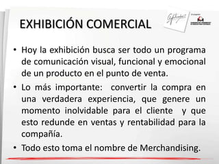 EXHIBICIÓN COMERCIAL 
• Hoy la exhibición busca ser todo un programa 
de comunicación visual, funcional y emocional 
de un producto en el punto de venta. 
• Lo más importante: convertir la compra en 
una verdadera experiencia, que genere un 
momento inolvidable para el cliente y que 
esto redunde en ventas y rentabilidad para la 
compañía. 
• Todo esto toma el nombre de Merchandising. 
 