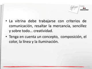 • La vitrina debe trabajarse con criterios de 
comunicación, resaltar la mercancía, sencillez 
y sobre todo… creatividad. 
• Tenga en cuenta un concepto, composición, el 
color, la línea y la iluminación. 
 