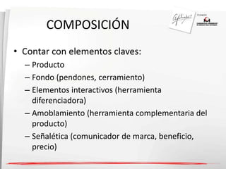 COMPOSICIÓN 
• Contar con elementos claves: 
– Producto 
– Fondo (pendones, cerramiento) 
– Elementos interactivos (herramienta 
diferenciadora) 
– Amoblamiento (herramienta complementaria del 
producto) 
– Señalética (comunicador de marca, beneficio, 
precio) 
 