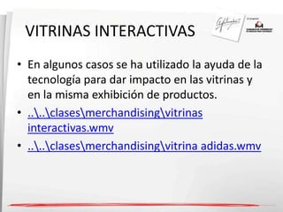VITRINAS INTERACTIVAS 
• En algunos casos se ha utilizado la ayuda de la 
tecnología para dar impacto en las vitrinas y 
en la misma exhibición de productos. 
• ....clasesmerchandisingvitrinas 
interactivas.wmv 
• ....clasesmerchandisingvitrina adidas.wmv 
 