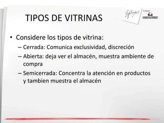 TIPOS DE VITRINAS 
• Considere los tipos de vitrina: 
– Cerrada: Comunica exclusividad, discreción 
– Abierta: deja ver el almacén, muestra ambiente de 
compra 
– Semicerrada: Concentra la atención en productos 
y tambien muestra el almacén 
 
