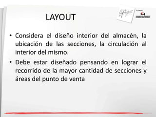 LAYOUT 
• Considera el diseño interior del almacén, la 
ubicación de las secciones, la circulación al 
interior del mismo. 
• Debe estar diseñado pensando en lograr el 
recorrido de la mayor cantidad de secciones y 
áreas del punto de venta 
 