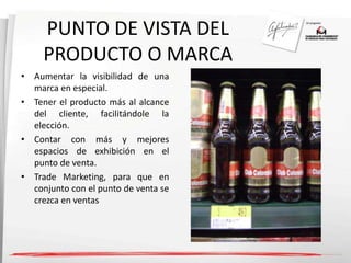 PUNTO DE VISTA DEL 
PRODUCTO O MARCA 
• Aumentar la visibilidad de una 
marca en especial. 
• Tener el producto más al alcance 
del cliente, facilitándole la 
elección. 
• Contar con más y mejores 
espacios de exhibición en el 
punto de venta. 
• Trade Marketing, para que en 
conjunto con el punto de venta se 
crezca en ventas 
 