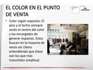 EL COLOR EN EL PUNTO 
DE VENTA 
• Color según espacios: El 
piso y el techo siempre 
serán el centro del color 
y los encargados de 
generar espacios. Estos 
buscan en la mayoría de 
veces ser claros 
entendiendo que éstos 
son los que más 
transmiten amplitud. 
 
