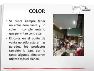 COLOR 
• Se busca siempre tener 
un color dominante y un 
color complementario 
que permitan contraste. 
• El color en el punto de 
venta no sólo está en las 
paredes, los productos 
también lo dan, por lo 
tanto algunos almacenes 
utilizan más el blanco. 
 