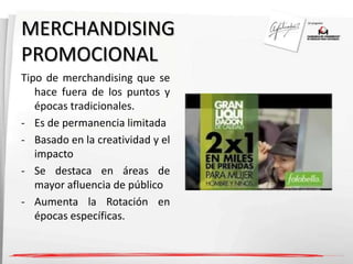 MERCHANDISING 
PROMOCIONAL 
Tipo de merchandising que se 
hace fuera de los puntos y 
épocas tradicionales. 
- Es de permanencia limitada 
- Basado en la creatividad y el 
impacto 
- Se destaca en áreas de 
mayor afluencia de público 
- Aumenta la Rotación en 
épocas específicas. 
 
