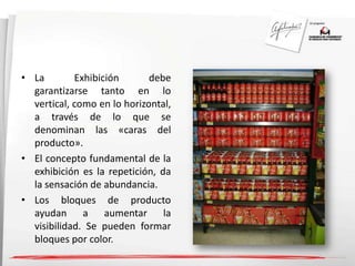 • La Exhibición debe 
garantizarse tanto en lo 
vertical, como en lo horizontal, 
a través de lo que se 
denominan las «caras del 
producto». 
• El concepto fundamental de la 
exhibición es la repetición, da 
la sensación de abundancia. 
• Los bloques de producto 
ayudan a aumentar la 
visibilidad. Se pueden formar 
bloques por color. 
 