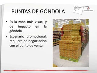 PUNTAS DE GÓNDOLA 
• Es la zona más visual y 
de impacto en la 
góndola. 
• Escenario promocional, 
requiere de negociación 
con el punto de venta 
 