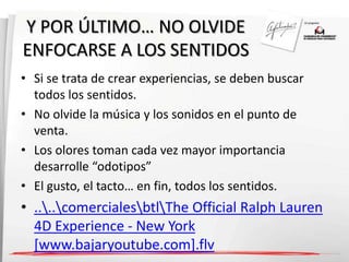 Y POR ÚLTIMO… NO OLVIDE 
ENFOCARSE A LOS SENTIDOS 
• Si se trata de crear experiencias, se deben buscar 
todos los sentidos. 
• No olvide la música y los sonidos en el punto de 
venta. 
• Los olores toman cada vez mayor importancia 
desarrolle “odotipos” 
• El gusto, el tacto… en fin, todos los sentidos. 
• ....comercialesbtlThe Official Ralph Lauren 
4D Experience - New York 
[www.bajaryoutube.com].flv 
 