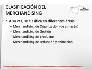 CLASIFICACIÓN DEL 
MERCHANDISING 
• A su vez, se clasifica en diferentes áreas: 
– Merchandising de Organización (de almacén) 
– Merchandising de Gestión 
– Merchandising de productos 
– Merchandising de seducción y animación 
 