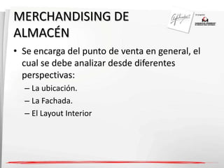 MERCHANDISING DE 
ALMACÉN 
• Se encarga del punto de venta en general, el 
cual se debe analizar desde diferentes 
perspectivas: 
– La ubicación. 
– La Fachada. 
– El Layout Interior 
 
