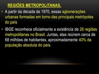 REGIÕES METROPOLITANAS.
• A partir da década de 1970, essas aglomerações
  urbanas formadas em torno das principais metrópoles
  do país
• IBGE reconhece oficialmente a existência de 26 regiões
  metropolitanas no Brasil. Juntas, elas reúnem cerca de
  68 milhões de habitantes, aproximadamente 40% da
  população absoluta do país.
 