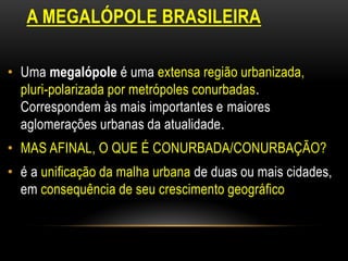 A MEGALÓPOLE BRASILEIRA

• Uma megalópole é uma extensa região urbanizada,
  pluri-polarizada por metrópoles conurbadas.
  Correspondem às mais importantes e maiores
  aglomerações urbanas da atualidade.
• MAS AFINAL, O QUE É CONURBADA/CONURBAÇÃO?
• é a unificação da malha urbana de duas ou mais cidades,
  em consequência de seu crescimento geográfico
 