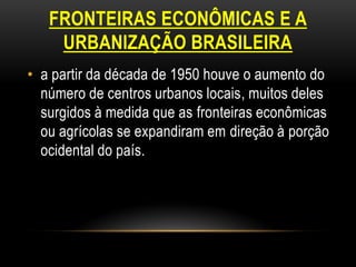 FRONTEIRAS ECONÔMICAS E A
    URBANIZAÇÃO BRASILEIRA
• a partir da década de 1950 houve o aumento do
  número de centros urbanos locais, muitos deles
  surgidos à medida que as fronteiras econômicas
  ou agrícolas se expandiram em direção à porção
  ocidental do país.
 