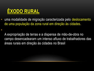 ÊXODO RURAL
• uma modalidade de migração caracterizada pelo deslocamento
  de uma população da zona rural em direção às cidades.
•
    A expropriação de terras e a dispensa de mão-de-obra no
    campo desencadearam um intenso afluxo de trabalhadores das
    áreas rurais em direção às cidades no Brasil
 